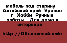 мебель под старину - Алтайский край, Яровое г. Хобби. Ручные работы » Для дома и интерьера   